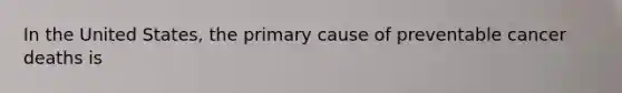 In the United States, the primary cause of preventable cancer deaths is