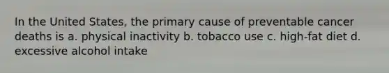 In the United States, the primary cause of preventable cancer deaths is a. physical inactivity b. tobacco use c. high-fat diet d. excessive alcohol intake