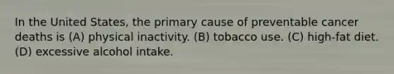 In the United States, the primary cause of preventable cancer deaths is (A) physical inactivity. (B) tobacco use. (C) high-fat diet. (D) excessive alcohol intake.