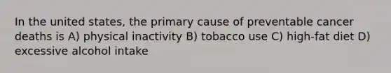 In the united states, the primary cause of preventable cancer deaths is A) physical inactivity B) tobacco use C) high-fat diet D) excessive alcohol intake