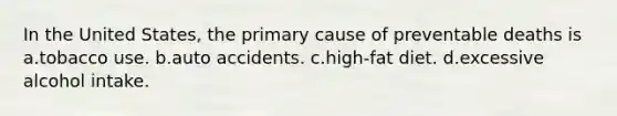 In the United States, the primary cause of preventable deaths is a.tobacco use. b.auto accidents. c.high-fat diet. d.excessive alcohol intake.