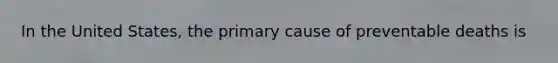In the United States, the primary cause of preventable deaths is