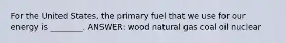 For the United States, the primary fuel that we use for our energy is ________. ANSWER: wood natural gas coal oil nuclear