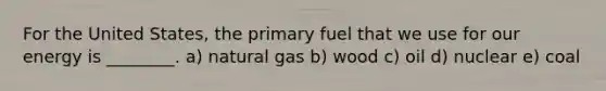 For the United States, the primary fuel that we use for our energy is ________. a) natural gas b) wood c) oil d) nuclear e) coal