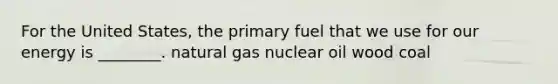 For the United States, the primary fuel that we use for our energy is ________. natural gas nuclear oil wood coal