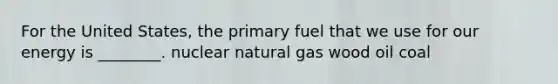 For the United States, the primary fuel that we use for our energy is ________. nuclear natural gas wood oil coal