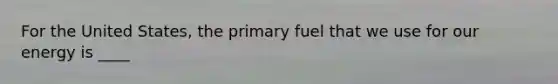 For the United States, the primary fuel that we use for our energy is ____