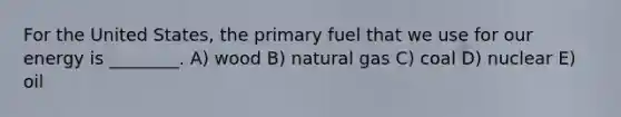 For the United States, the primary fuel that we use for our energy is ________. A) wood B) natural gas C) coal D) nuclear E) oil