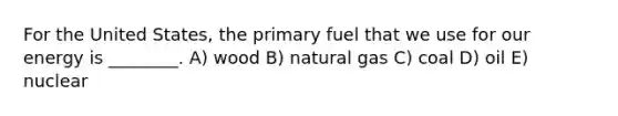 For the United States, the primary fuel that we use for our energy is ________. A) wood B) natural gas C) coal D) oil E) nuclear