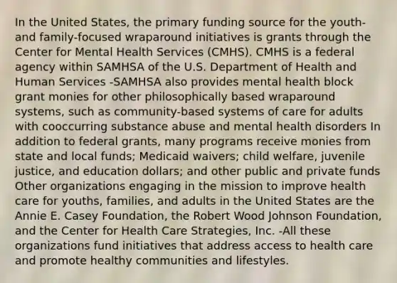 In the United States, the primary funding source for the youth- and family-focused wraparound initiatives is grants through the Center for Mental Health Services (CMHS). CMHS is a federal agency within SAMHSA of the U.S. Department of Health and Human Services -SAMHSA also provides mental health block grant monies for other philosophically based wraparound systems, such as community-based systems of care for adults with cooccurring substance abuse and mental health disorders In addition to federal grants, many programs receive monies from state and local funds; Medicaid waivers; child welfare, juvenile justice, and education dollars; and other public and private funds Other organizations engaging in the mission to improve health care for youths, families, and adults in the United States are the Annie E. Casey Foundation, the Robert Wood Johnson Foundation, and the Center for Health Care Strategies, Inc. -All these organizations fund initiatives that address access to health care and promote healthy communities and lifestyles.