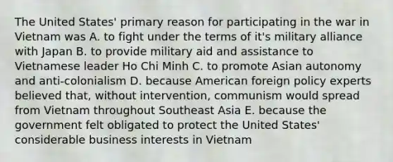 The United States' primary reason for participating in the war in Vietnam was A. to fight under the terms of it's military alliance with Japan B. to provide military aid and assistance to Vietnamese leader Ho Chi Minh C. to promote Asian autonomy and anti-colonialism D. because American foreign policy experts believed that, without intervention, communism would spread from Vietnam throughout Southeast Asia E. because the government felt obligated to protect the United States' considerable business interests in Vietnam