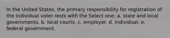 In the United States, the primary responsibility for registration of the individual voter rests with the Select one: a. state and local governments. b. local courts. c. employer. d. individual. e. federal government.