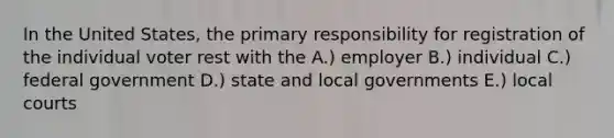 In the United States, the primary responsibility for registration of the individual voter rest with the A.) employer B.) individual C.) federal government D.) state and local governments E.) local courts