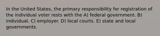 In the United States, the primary responsibility for registration of the individual voter rests with the A) federal government. B) individual. C) employer. D) local courts. E) state and local governments.