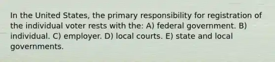 In the United States, the primary responsibility for registration of the individual voter rests with the: A) federal government. B) individual. C) employer. D) local courts. E) state and local governments.