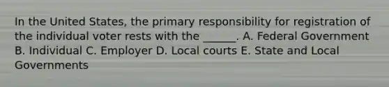 In the United States, the primary responsibility for registration of the individual voter rests with the ______. A. Federal Government B. Individual C. Employer D. Local courts E. State and Local Governments