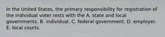 In the United States, the primary responsibility for registration of the individual voter rests with the A. state and local governments. B. individual. C. federal government. D. employer. E. local courts.