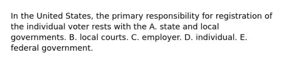 In the United States, the primary responsibility for registration of the individual voter rests with the A. state and local governments. B. local courts. C. employer. D. individual. E. federal government.