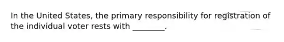 In the United States, the primary responsibility for registration of the individual voter rests with ________.