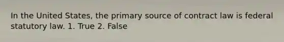 In the United States, the primary source of contract law is federal statutory law. 1. True 2. False