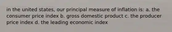 in the united states, our principal measure of inflation is: a. the consumer price index b. gross domestic product c. the producer price index d. the leading economic index