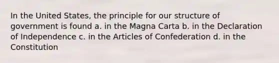 In the United States, the principle for our structure of government is found a. in the Magna Carta b. in the Declaration of Independence c. in the Articles of Confederation d. in the Constitution