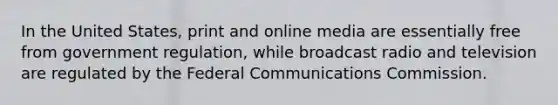 In the United States, print and online media are essentially free from government regulation, while broadcast radio and television are regulated by the Federal Communications Commission.