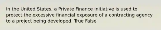 In the United States, a Private Finance Initiative is used to protect the excessive financial exposure of a contracting agency to a project being developed. True False