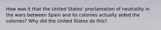 How was it that the United States' proclamation of neutrality in the wars between Spain and its colonies actually aided the colonies? Why did the United States do this?