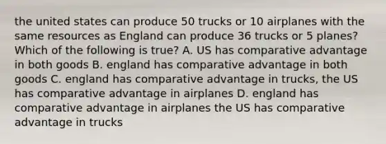 the united states can produce 50 trucks or 10 airplanes with the same resources as England can produce 36 trucks or 5 planes? Which of the following is true? A. US has comparative advantage in both goods B. england has comparative advantage in both goods C. england has comparative advantage in trucks, the US has comparative advantage in airplanes D. england has comparative advantage in airplanes the US has comparative advantage in trucks