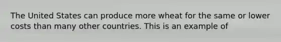 The United States can produce more wheat for the same or lower costs than many other countries. This is an example of