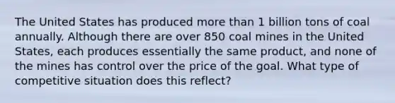 The United States has produced more than 1 billion tons of coal annually. Although there are over 850 coal mines in the United States, each produces essentially the same product, and none of the mines has control over the price of the goal. What type of competitive situation does this reflect?