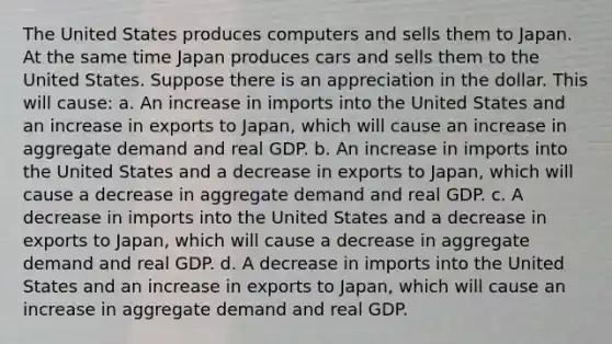 The United States produces computers and sells them to Japan. At the same time Japan produces cars and sells them to the United States. Suppose there is an appreciation in the dollar. This will​ cause: a. An increase in imports into the United States and an increase in exports to Japan​, which will cause an increase in aggregate demand and real GDP. b. An increase in imports into the United States and a decrease in exports to Japan​, which will cause a decrease in aggregate demand and real GDP. c. A decrease in imports into the United States and a decrease in exports to Japan​, which will cause a decrease in aggregate demand and real GDP. d. A decrease in imports into the United States and an increase in exports to Japan​, which will cause an increase in aggregate demand and real GDP.