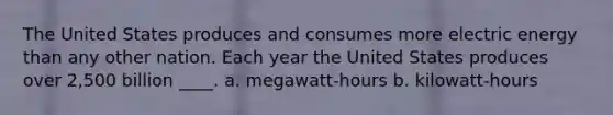 The United States produces and consumes more electric energy than any other nation. Each year the United States produces over 2,500 billion ____. a. megawatt-hours b. kilowatt-hours