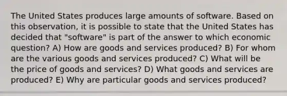 The United States produces large amounts of software. Based on this observation, it is possible to state that the United States has decided that "software" is part of the answer to which economic question? A) How are goods and services produced? B) For whom are the various goods and services produced? C) What will be the price of goods and services? D) What goods and services are produced? E) Why are particular goods and services produced?