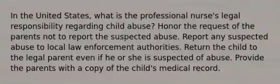 In the United States, what is the professional nurse's legal responsibility regarding child abuse? Honor the request of the parents not to report the suspected abuse. Report any suspected abuse to local law enforcement authorities. Return the child to the legal parent even if he or she is suspected of abuse. Provide the parents with a copy of the child's medical record.