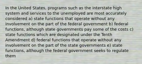 In the United States, programs such as the interstate high system and services to the unemployed are most accurately considered a) state functions that operate without any involvement on the part of the federal government b) federal functions, although state governments pay some of the costs c) state functions which are designated under the Tenth Amendment d) federal functions that operate without any involvement on the part of the state governments e) state functions, although the federal government seeks to regulate them