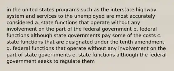 in the united states programs such as the interstate highway system and services to the unemployed are most accurately considered a. state functions that operate without any involvement on the part of the federal government b. federal functions although state governments pay some of the costs c. state functions that are designated under the tenth amendment d. federal functions that operate without any involvement on the part of state governments e. state functions although the federal government seeks to regulate them