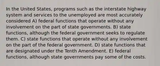 In the United States, programs such as the interstate highway system and services to the unemployed are most accurately considered A) federal functions that operate without any involvement on the part of state governments. B) state functions, although the federal government seeks to regulate them. C) state functions that operate without any involvement on the part of the federal government. D) state functions that are designated under the Tenth Amendment. E) federal functions, although state governments pay some of the costs.