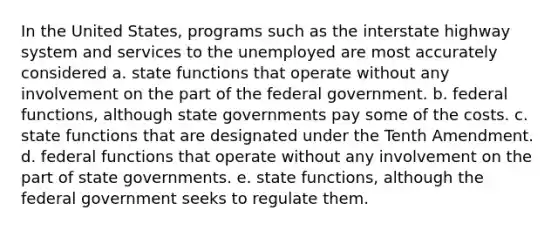 In the United States, programs such as the interstate highway system and services to the unemployed are most accurately considered a. state functions that operate without any involvement on the part of the federal government. b. federal functions, although state governments pay some of the costs. c. state functions that are designated under the Tenth Amendment. d. federal functions that operate without any involvement on the part of state governments. e. state functions, although the federal government seeks to regulate them.