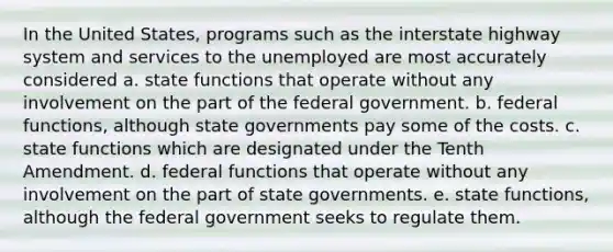 In the United States, programs such as the interstate highway system and services to the unemployed are most accurately considered a. state functions that operate without any involvement on the part of the federal government. b. federal functions, although state governments pay some of the costs. c. state functions which are designated under the Tenth Amendment. d. federal functions that operate without any involvement on the part of state governments. e. state functions, although the federal government seeks to regulate them.