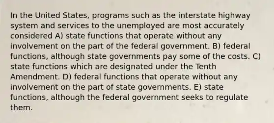 In the United States, programs such as the interstate highway system and services to the unemployed are most accurately considered A) state functions that operate without any involvement on the part of the federal government. B) federal functions, although state governments pay some of the costs. C) state functions which are designated under the Tenth Amendment. D) federal functions that operate without any involvement on the part of state governments. E) state functions, although the federal government seeks to regulate them.