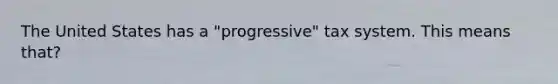 The United States has a "progressive" tax system. This means that?