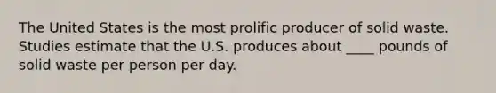 The United States is the most prolific producer of solid waste. Studies estimate that the U.S. produces about ____ pounds of solid waste per person per day.