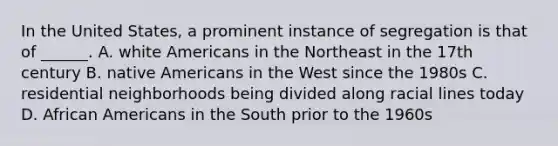 In the United States, a prominent instance of segregation is that of ______. A. white Americans in the Northeast in the 17th century B. native Americans in the West since the 1980s C. residential neighborhoods being divided along racial lines today D. African Americans in the South prior to the 1960s