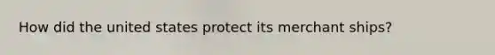How did the united states protect its merchant ships?
