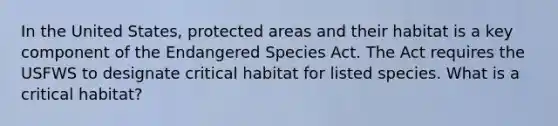 In the United States, protected areas and their habitat is a key component of the Endangered Species Act. The Act requires the USFWS to designate critical habitat for listed species. What is a critical habitat?