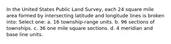 In the United States Public Land Survey, each 24 square mile area formed by intersecting latitude and longitude lines is broken into: Select one: a. 16 township-range units. b. 96 sections of townships. c. 36 one mile square sections. d. 4 meridian and base line units.