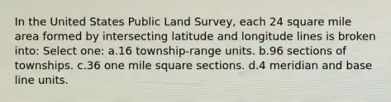 In the United States Public Land Survey, each 24 square mile area formed by intersecting latitude and longitude lines is broken into: Select one: a.16 township-range units. b.96 sections of townships. c.36 one mile square sections. d.4 meridian and base line units.