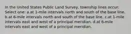 In the United States Public Land Survey, township lines occur: Select one: a.at 1-mile intervals north and south of the base line. b.at 6-mile intervals north and south of the base line. c.at 1-mile intervals east and west of a principal meridian. d.at 6-mile intervals east and west of a principal meridian.